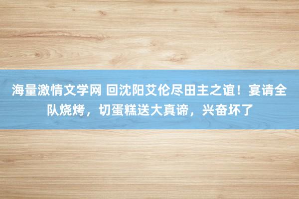 海量激情文学网 回沈阳艾伦尽田主之谊！宴请全队烧烤，切蛋糕送大真谛，兴奋坏了