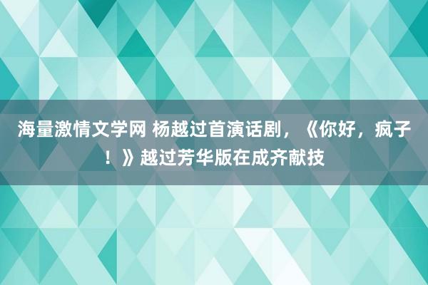 海量激情文学网 杨越过首演话剧，《你好，疯子！》越过芳华版在成齐献技