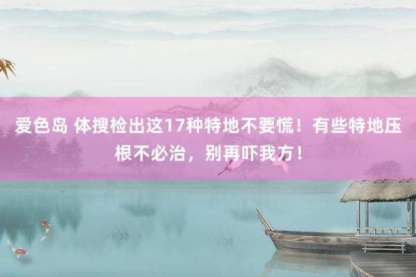 爱色岛 体搜检出这17种特地不要慌！有些特地压根不必治，别再吓我方！