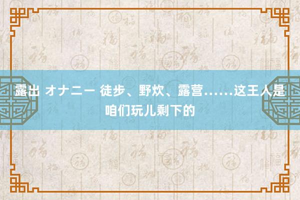 露出 オナニー 徒步、野炊、露营……这王人是咱们玩儿剩下的