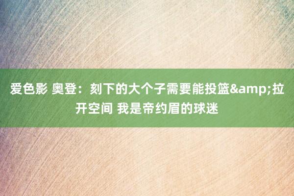 爱色影 奥登：刻下的大个子需要能投篮&拉开空间 我是帝约眉的球迷