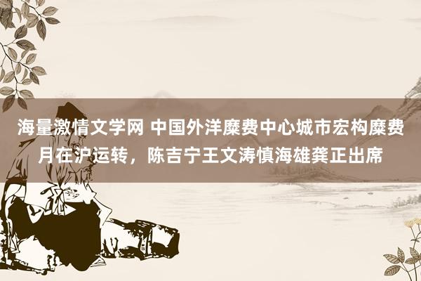 海量激情文学网 中国外洋糜费中心城市宏构糜费月在沪运转，陈吉宁王文涛慎海雄龚正出席