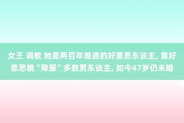 女王 调教 她是两百年难遇的好意思东谈主， 靠好意思貌“降服”多数男东谈主， 如今47岁仍未婚