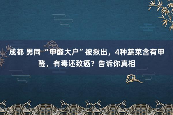 成都 男同 “甲醛大户”被揪出，4种蔬菜含有甲醛，有毒还致癌？告诉你真相