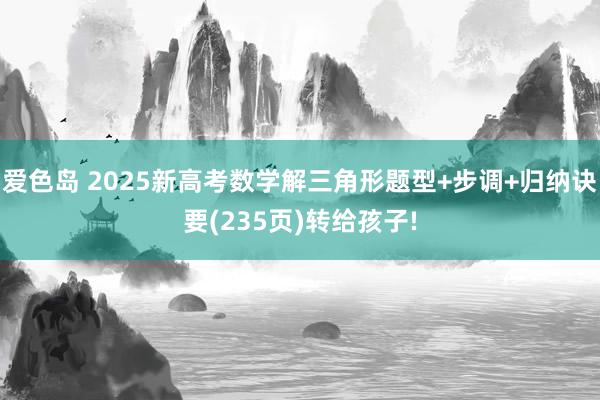 爱色岛 2025新高考数学解三角形题型+步调+归纳诀要(235页)转给孩子!