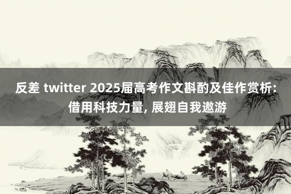 反差 twitter 2025届高考作文斟酌及佳作赏析: 借用科技力量， 展翅自我遨游