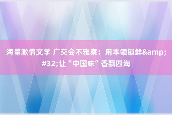 海量激情文学 广交会不雅察：用本领锁鲜&#32;让“中国味”香飘四海