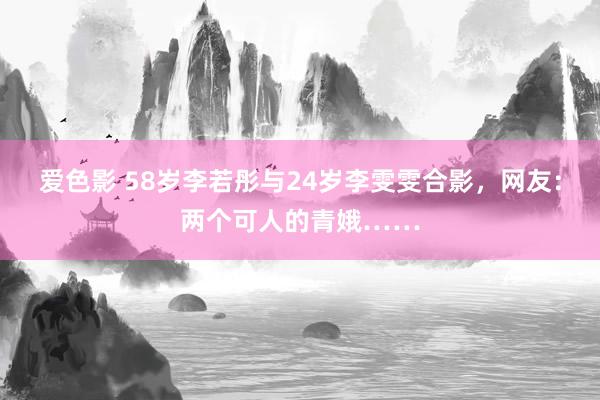 爱色影 58岁李若彤与24岁李雯雯合影，网友：两个可人的青娥……