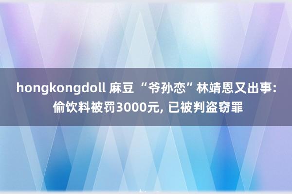 hongkongdoll 麻豆 “爷孙恋”林靖恩又出事: 偷饮料被罚3000元， 已被判盗窃罪