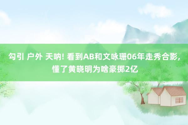 勾引 户外 天呐! 看到AB和文咏珊06年走秀合影， 懂了黄晓明为啥豪掷2亿