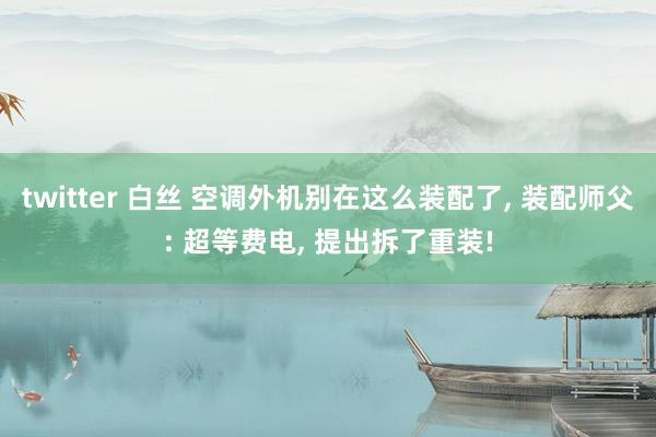 twitter 白丝 空调外机别在这么装配了， 装配师父: 超等费电， 提出拆了重装!