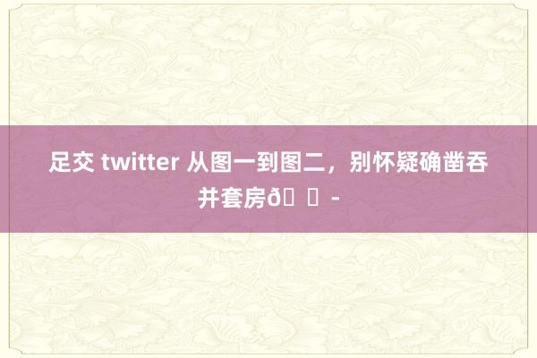 足交 twitter 从图一到图二，别怀疑确凿吞并套房😭