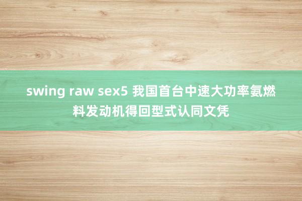 swing raw sex5 我国首台中速大功率氨燃料发动机得回型式认同文凭