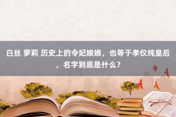 白丝 萝莉 历史上的令妃娘娘，也等于孝仪纯皇后，名字到底是什么？