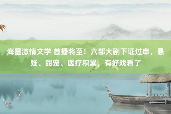 海量激情文学 首播将至！六部大剧下证过审，悬疑、甜宠、医疗积累，有好戏看了