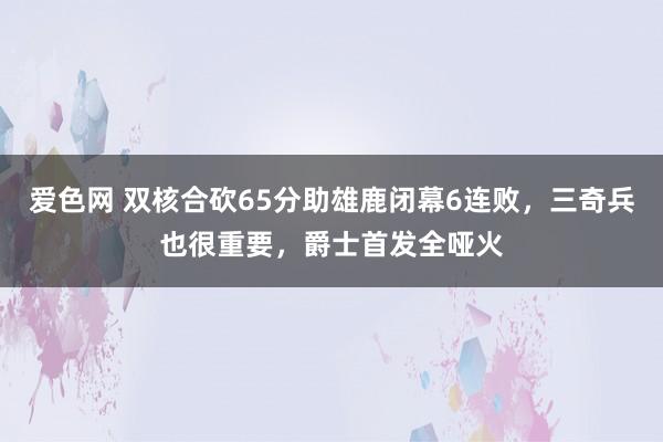 爱色网 双核合砍65分助雄鹿闭幕6连败，三奇兵也很重要，爵士首发全哑火