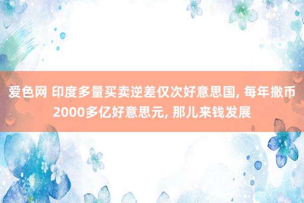 爱色网 印度多量买卖逆差仅次好意思国， 每年撒币2000多亿好意思元， 那儿来钱发展