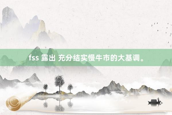 fss 露出 充分结实慢牛市的大基调。