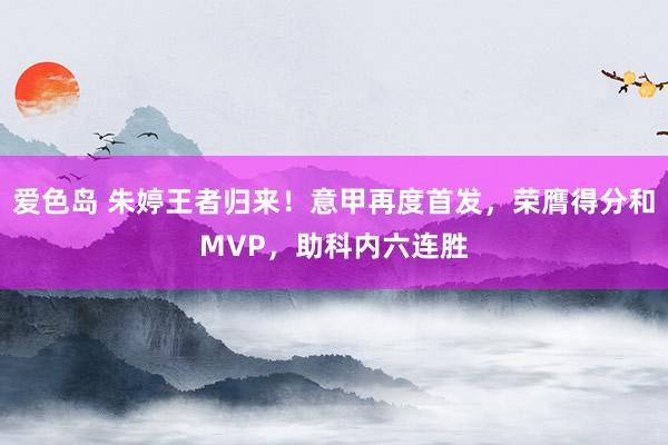 爱色岛 朱婷王者归来！意甲再度首发，荣膺得分和MVP，助科内六连胜