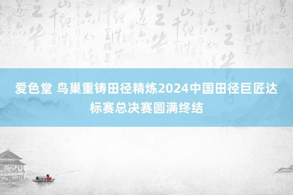 爱色堂 鸟巢重铸田径精炼2024中国田径巨匠达标赛总决赛圆满终结