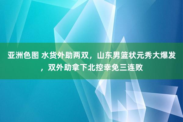 亚洲色图 水货外助两双，山东男篮状元秀大爆发，双外助拿下北控幸免三连败