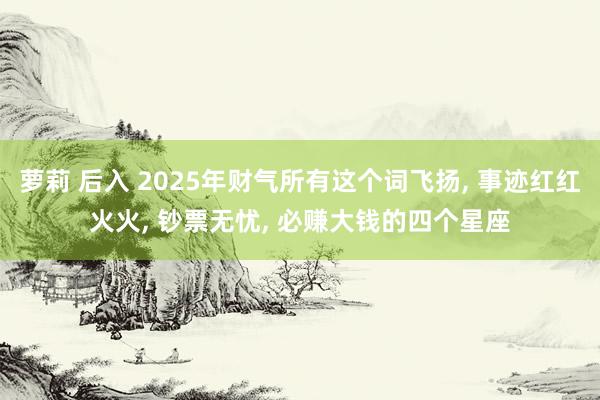 萝莉 后入 2025年财气所有这个词飞扬， 事迹红红火火， 钞票无忧， 必赚大钱的四个星座