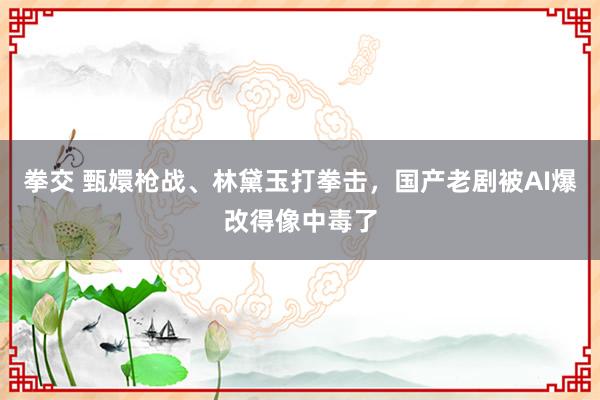 拳交 甄嬛枪战、林黛玉打拳击，国产老剧被AI爆改得像中毒了