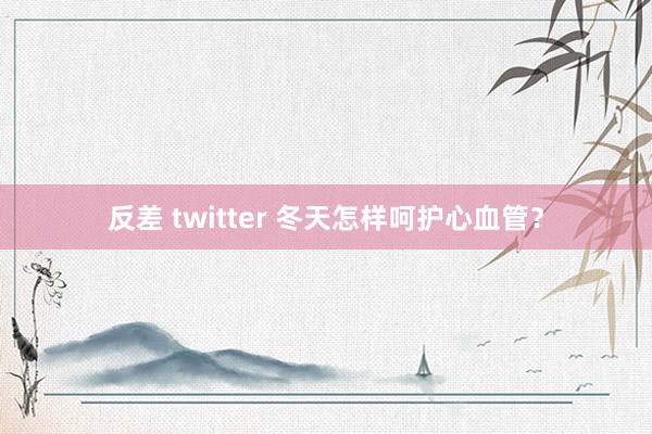 反差 twitter 冬天怎样呵护心血管？