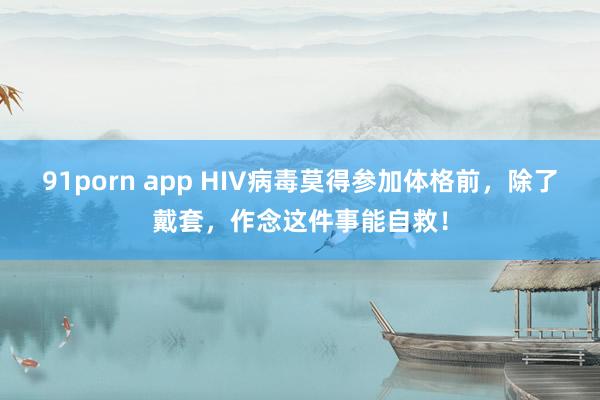 91porn app HIV病毒莫得参加体格前，除了戴套，作念这件事能自救！