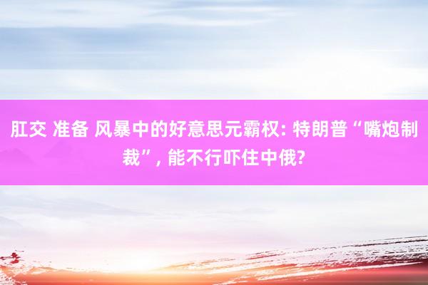 肛交 准备 风暴中的好意思元霸权: 特朗普“嘴炮制裁”， 能不行吓住中俄?