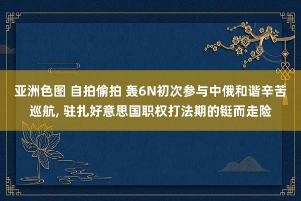 亚洲色图 自拍偷拍 轰6N初次参与中俄和谐辛苦巡航， 驻扎好意思国职权打法期的铤而走险