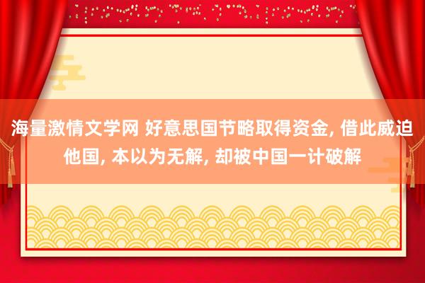 海量激情文学网 好意思国节略取得资金， 借此威迫他国， 本以为无解， 却被中国一计破解