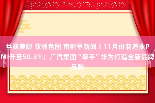 丝袜美腿 亚洲色图 南财早新闻丨11月份制造业PMI升至50.3%；广汽集团“牵手”华为打造全新品牌