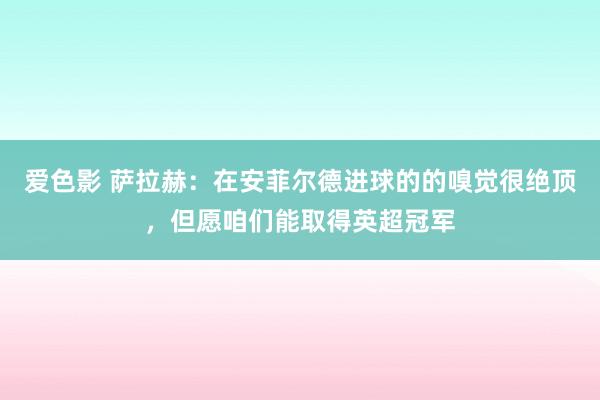 爱色影 萨拉赫：在安菲尔德进球的的嗅觉很绝顶，但愿咱们能取得英超冠军