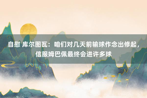 自慰 库尔图瓦：咱们对几天前输球作念出修起，信服姆巴佩最终会进许多球