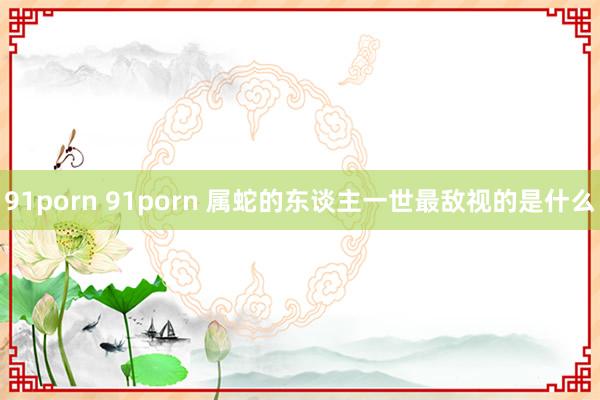 91porn 91porn 属蛇的东谈主一世最敌视的是什么