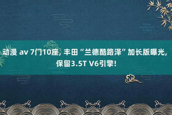 动漫 av 7门10座， 丰田“兰德酷路泽”加长版曝光， 保留3.5T V6引擎!