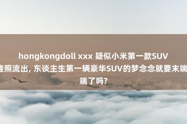 hongkongdoll xxx 疑似小米第一款SUV外不雅照流出， 东谈主生第一辆豪华SUV的梦念念就要末端了吗?