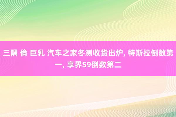 三隅 倫 巨乳 汽车之家冬测收货出炉， 特斯拉倒数第一， 享界S9倒数第二