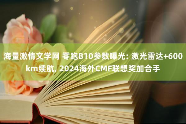 海量激情文学网 零跑B10参数曝光: 激光雷达+600km续航， 2024海外CMF联想奖加合手