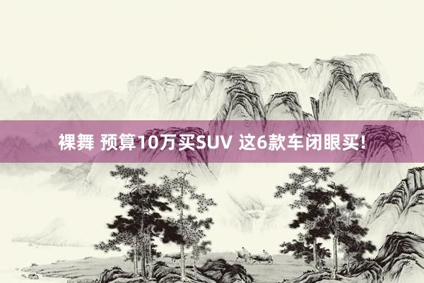 裸舞 预算10万买SUV 这6款车闭眼买!