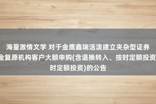 海量激情文学 对于金鹰鑫瑞活泼建立夹杂型证券投资基金复原机构客户大额申购(含退换转入、按时定额投资)的公告