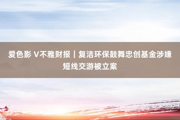 爱色影 V不雅财报｜复洁环保鼓舞忠创基金涉嫌短线交游被立案