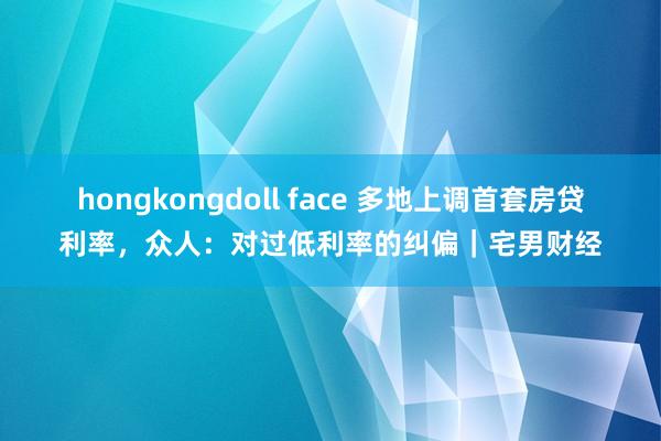 hongkongdoll face 多地上调首套房贷利率，众人：对过低利率的纠偏｜宅男财经