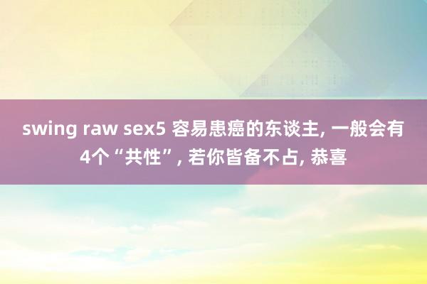 swing raw sex5 容易患癌的东谈主， 一般会有4个“共性”， 若你皆备不占， 恭喜