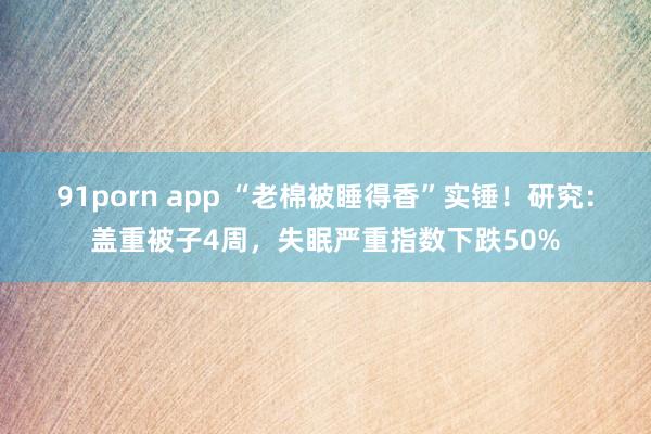 91porn app “老棉被睡得香”实锤！研究：盖重被子4周，失眠严重指数下跌50%