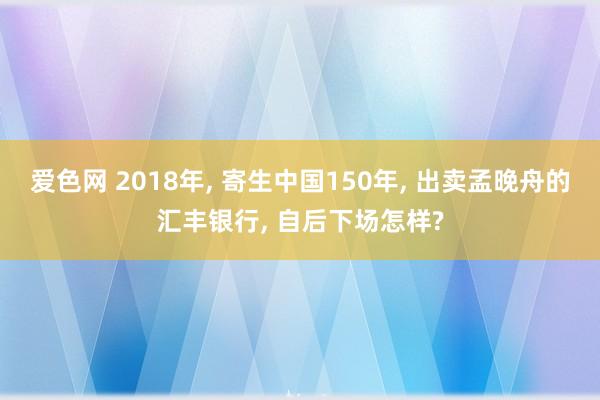 爱色网 2018年， 寄生中国150年， 出卖孟晚舟的汇丰银行， 自后下场怎样?