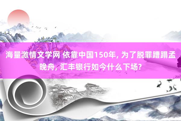 海量激情文学网 依靠中国150年， 为了脱罪蹧蹋孟晚舟， 汇丰银行如今什么下场?