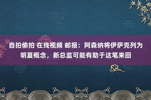 自拍偷拍 在线视频 邮报：阿森纳将伊萨克列为明夏概念，新总监可能有助于这笔来回