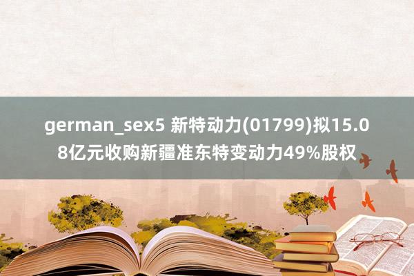 german_sex5 新特动力(01799)拟15.08亿元收购新疆准东特变动力49%股权